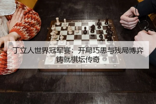 丁立人世界冠军赛：开局巧思与残局博弈铸就棋坛传奇